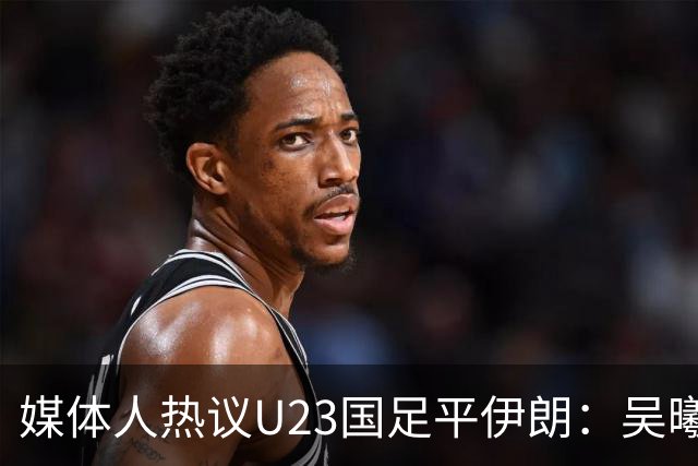 媒体人热议U23国足平伊朗：吴曦不可替代 下场又是熟悉的打平出线